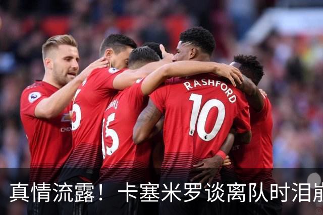 真情流露！卡塞米罗谈离队时泪崩：这是难以置信的4年，我爱曼联