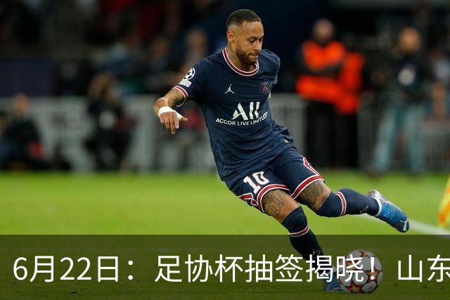 6月22日：足协杯抽签揭晓！山东泰山能否靠“神签”避开海港申花，逆袭卫冕？
